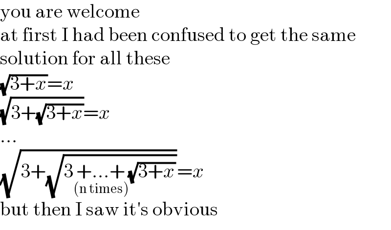 you are welcome  at first I had been confused to get the same  solution for all these  (√(3+x))=x  (√(3+(√(3+x))))=x  ...  (√(3+(√(3+...+_((n times)) (√(3+x))))))=x  but then I saw it′s obvious  