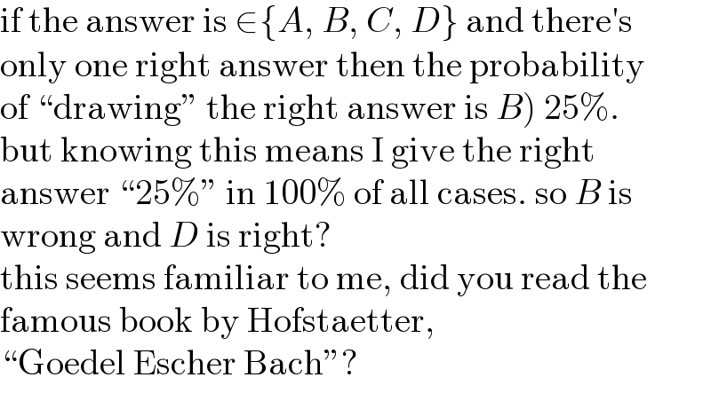 if the answer is ∈{A, B, C, D} and there′s  only one right answer then the probability  of “drawing” the right answer is B) 25%.  but knowing this means I give the right  answer “25%” in 100% of all cases. so B is  wrong and D is right?  this seems familiar to me, did you read the  famous book by Hofstaetter,  “Goedel Escher Bach”?  