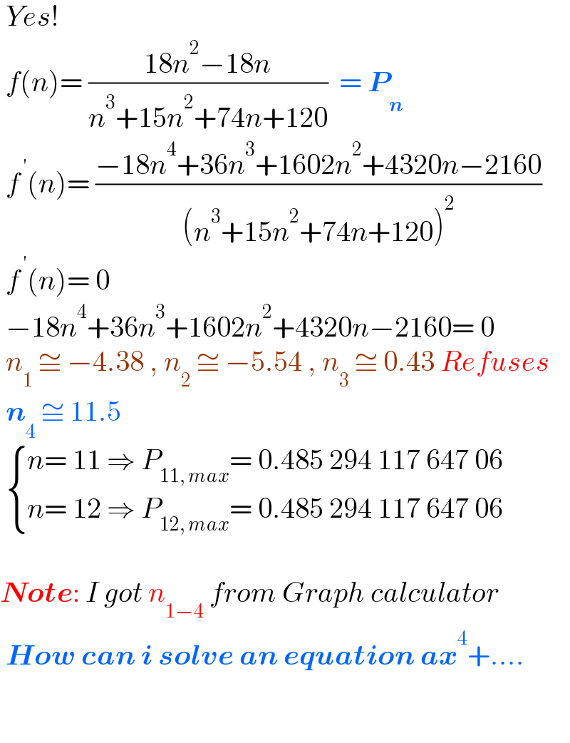  Yes!    f(n)= ((18n^2 −18n)/(n^3 +15n^2 +74n+120))  = P_n    f^( ′) (n)= ((−18n^4 +36n^3 +1602n^2 +4320n−2160)/((n^3 +15n^2 +74n+120)^2 ))   f^( ′) (n)= 0   −18n^4 +36n^3 +1602n^2 +4320n−2160= 0   n_1  ≅ −4.38 , n_2  ≅ −5.54 , n_3  ≅ 0.43 Refuses   n_4  ≅ 11.5    { ((n= 11 ⇒ P_(11, max) = 0.485 294 117 647 06)),((n= 12 ⇒ P_(12, max) = 0.485 294 117 647 06)) :}     Note: I got n_(1−4)  from Graph calculator   How can i solve an equation ax^4 +....      