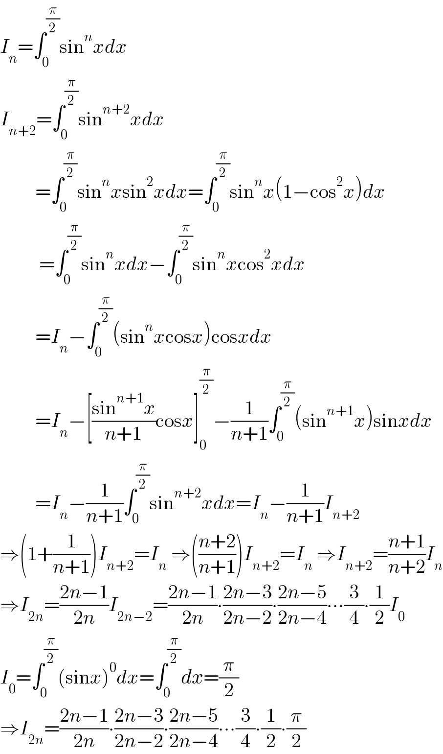 I_n =∫_0 ^(π/2) sin^n xdx  I_(n+2) =∫_0 ^(π/2) sin^(n+2) xdx           =∫_0 ^(π/2) sin^n xsin^2 xdx=∫_0 ^(π/2) sin^n x(1−cos^2 x)dx            =∫_0 ^(π/2) sin^n xdx−∫_0 ^(π/2) sin^n xcos^2 xdx           =I_n −∫_0 ^(π/2) (sin^n xcosx)cosxdx           =I_n −[((sin^(n+1) x)/(n+1))cosx]_0 ^(π/2) −(1/(n+1))∫_0 ^(π/2) (sin^(n+1) x)sinxdx           =I_n −(1/(n+1))∫_0 ^(π/2) sin^(n+2) xdx=I_n −(1/(n+1))I_(n+2)   ⇒(1+(1/(n+1)))I_(n+2) =I_n  ⇒(((n+2)/(n+1)))I_(n+2) =I_n  ⇒I_(n+2) =((n+1)/(n+2))I_n   ⇒I_(2n) =((2n−1)/(2n))I_(2n−2) =((2n−1)/(2n))∙((2n−3)/(2n−2))∙((2n−5)/(2n−4))∙∙∙(3/4)∙(1/2)I_0   I_0 =∫_0 ^(π/2) (sinx)^0 dx=∫_0 ^(π/2) dx=(π/2)  ⇒I_(2n) =((2n−1)/(2n))∙((2n−3)/(2n−2))∙((2n−5)/(2n−4))∙∙∙(3/4)∙(1/2)∙(π/2)  