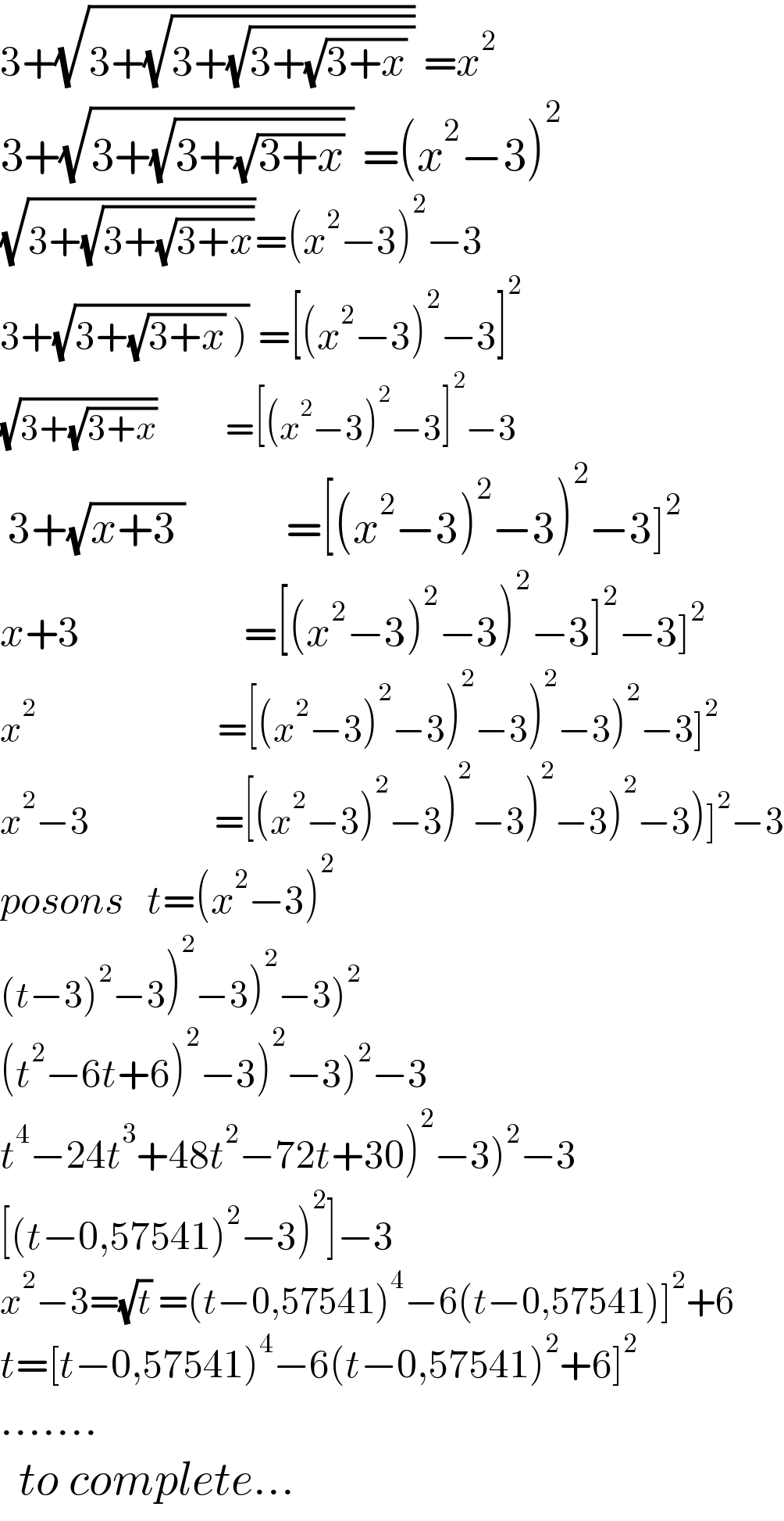 3+(√(3+(√(3+(√(3+(√(3+x)) )))))) =x^2   3+(√(3+(√(3+(√(3+x)))) )) =(x^2 −3)^2   (√(3+(√(3+(√(3+x))))))=(x^2 −3)^2 −3  3+(√(3+(√(3+x)) ))) =[(x^2 −3)^2 −3]^2   (√(3+(√(3+x))))           =[(x^2 −3)^2 −3]^2 −3   3+(√(x+3 ))             =[(x^2 −3)^2 −3)^2 −3]^2   x+3                     =[(x^2 −3)^2 −3)^2 −3]^2 −3]^2   x^2                              =[(x^2 −3)^2 −3)^2 −3)^2 −3)^2 −3]^2   x^2 −3                    =[(x^2 −3)^2 −3)^2 −3)^2 −3)^2 −3)]^2 −3  posons   t=(x^2 −3)^2   (t−3)^2 −3)^2 −3)^2 −3)^2   (t^2 −6t+6)^2 −3)^2 −3)^2 −3  t^4 −24t^3 +48t^2 −72t+30)^2 −3)^2 −3  [(t−0,57541)^2 −3)^2 ]−3^   x^2 −3=(√t) =(t−0,57541)^4 −6(t−0,57541)]^2 +6  t=[t−0,57541)^4 −6(t−0,57541)^2 +6]^2   .......    to complete...    