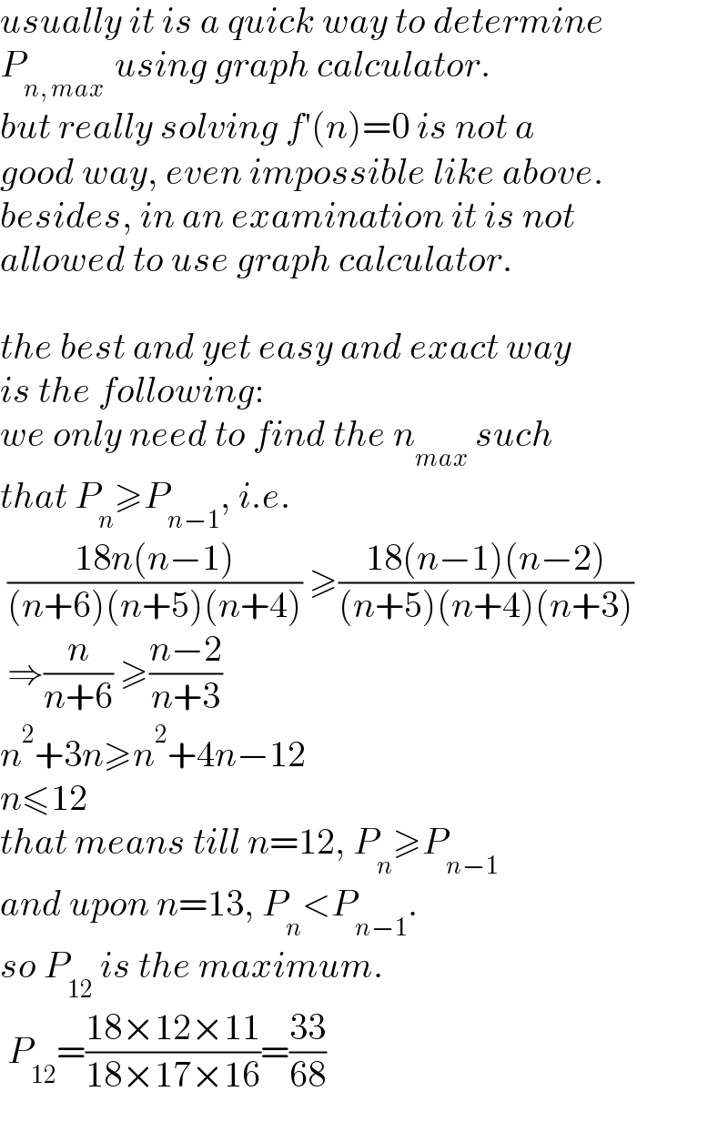 usually it is a quick way to determine  P_(n, max )  using graph calculator.  but really solving f′(n)=0 is not a  good way, even impossible like above.  besides, in an examination it is not   allowed to use graph calculator.    the best and yet easy and exact way   is the following:  we only need to find the n_(max)  such  that P_n ≥P_(n−1) , i.e.   ((18n(n−1))/((n+6)(n+5)(n+4))) ≥((18(n−1)(n−2))/((n+5)(n+4)(n+3)))   ⇒(n/(n+6)) ≥((n−2)/(n+3))  n^2 +3n≥n^2 +4n−12  n≤12  that means till n=12, P_n ≥P_(n−1)   and upon n=13, P_n <P_(n−1) .  so P_(12)  is the maximum.   P_(12) =((18×12×11)/(18×17×16))=((33)/(68))  