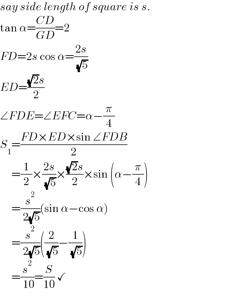 say side length of square is s.  tan α=((CD)/(GD))=2  FD=2s cos α=((2s)/( (√5)))  ED=(((√2)s)/2)  ∠FDE=∠EFC=α−(π/4)  S_1 =((FD×ED×sin ∠FDB)/2)       =(1/2)×((2s)/( (√5)))×(((√2)s)/2)×sin (α−(π/4))       =(s^2 /( 2(√5)))(sin α−cos α)       =(s^2 /( 2(√5)))((2/( (√5)))−(1/( (√5))))       =(s^2 /( 10))=(S/(10)) ✓  