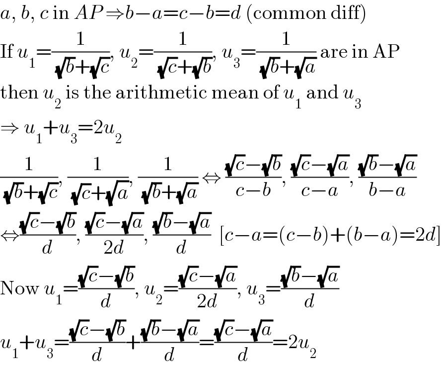 a, b, c in AP ⇒b−a=c−b=d (common diff)  If u_1 =(1/( (√b)+(√c))), u_2 =(1/( (√c)+(√b))), u_3 =(1/( (√b)+(√a))) are in AP  then u_2  is the arithmetic mean of u_1  and u_3   ⇒ u_1 +u_3 =2u_2   (1/( (√b)+(√c))), (1/( (√c)+(√a))), (1/( (√b)+(√a))) ⇔ (((√c)−(√b))/(c−b)), (((√c)−(√a))/(c−a)), (((√b)−(√a))/(b−a))  ⇔(((√c)−(√b))/d), (((√c)−(√a))/(2d)), (((√b)−(√a))/d)  [c−a=(c−b)+(b−a)=2d]  Now u_1 =(((√c)−(√b))/d), u_2 =(((√c)−(√a))/(2d)), u_3 =(((√b)−(√a))/d)  u_1 +u_3 =(((√c)−(√b))/d)+(((√b)−(√a))/d)=(((√c)−(√a))/d)=2u_2   