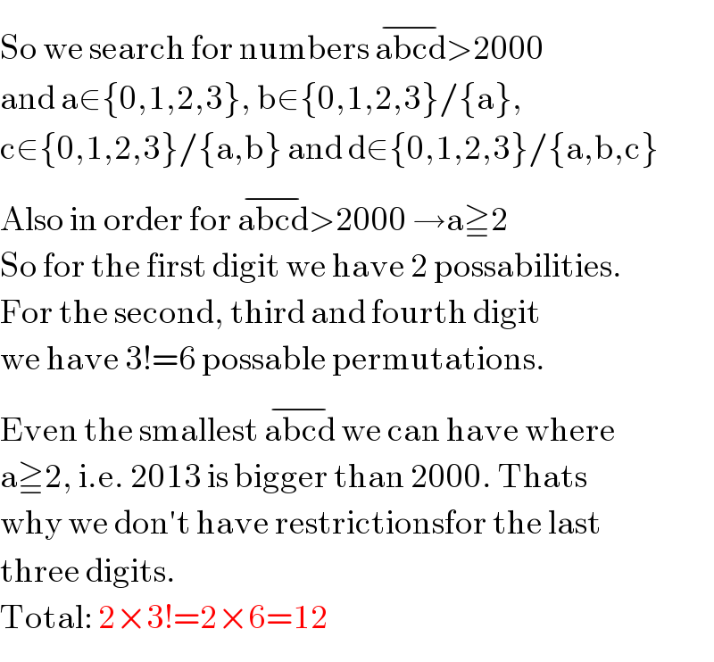 So we search for numbers abcd^(−) >2000  and a∈{0,1,2,3}, b∈{0,1,2,3}/{a},  c∈{0,1,2,3}/{a,b} and d∈{0,1,2,3}/{a,b,c}  Also in order for abcd^(−) >2000 →a≧2  So for the first digit we have 2 possabilities.  For the second, third and fourth digit  we have 3!=6 possable permutations.  Even the smallest abcd^(−)  we can have where  a≧2, i.e. 2013 is bigger than 2000. Thats  why we don′t have restrictionsfor the last  three digits.  Total: 2×3!=2×6=12  