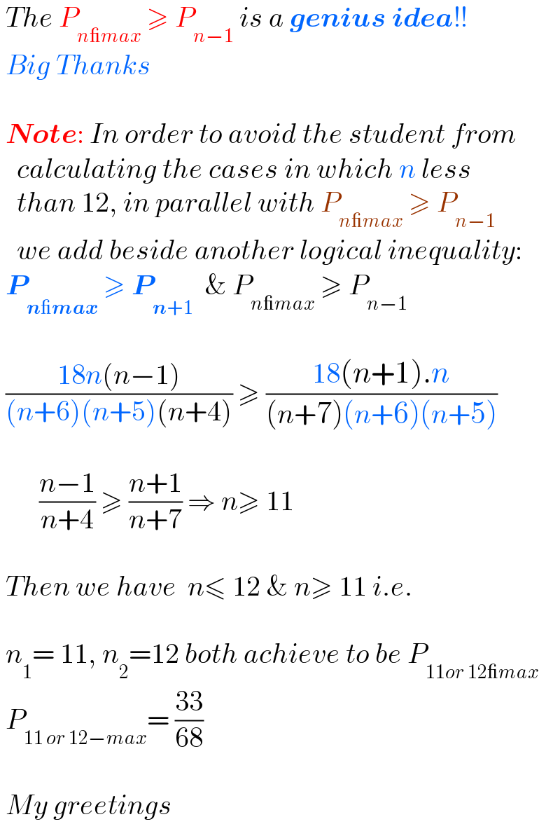  The P_(n_max)  ≥ P_(n−1)  is a genius idea!!   Big Thanks     Note: In order to avoid the student from     calculating the cases in which n less     than 12, in parallel with P_(n_max)  ≥ P_(n−1)      we add beside another logical inequality:   P_(n_max)  ≥ P_(n+1)   & P_(n_max)  ≥ P_(n−1)       ((18n(n−1))/((n+6)(n+5)(n+4))) ≥ ((18(n+1).n)/((n+7)(n+6)(n+5)))           ((n−1)/(n+4)) ≥ ((n+1)/(n+7)) ⇒ n≥ 11     Then we have  n≤ 12 & n≥ 11 i.e.     n_1 = 11, n_2 =12 both achieve to be P_(11or 12_max)    P_(11 or 12−max) = ((33)/(68))     My greetings  