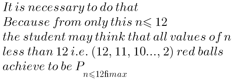  It is necessary to do that   Because from only this n≤ 12   the student may think that all values of n   less than 12 i.e. (12, 11, 10..., 2) red balls   achieve to be P_(n≤12_max)   