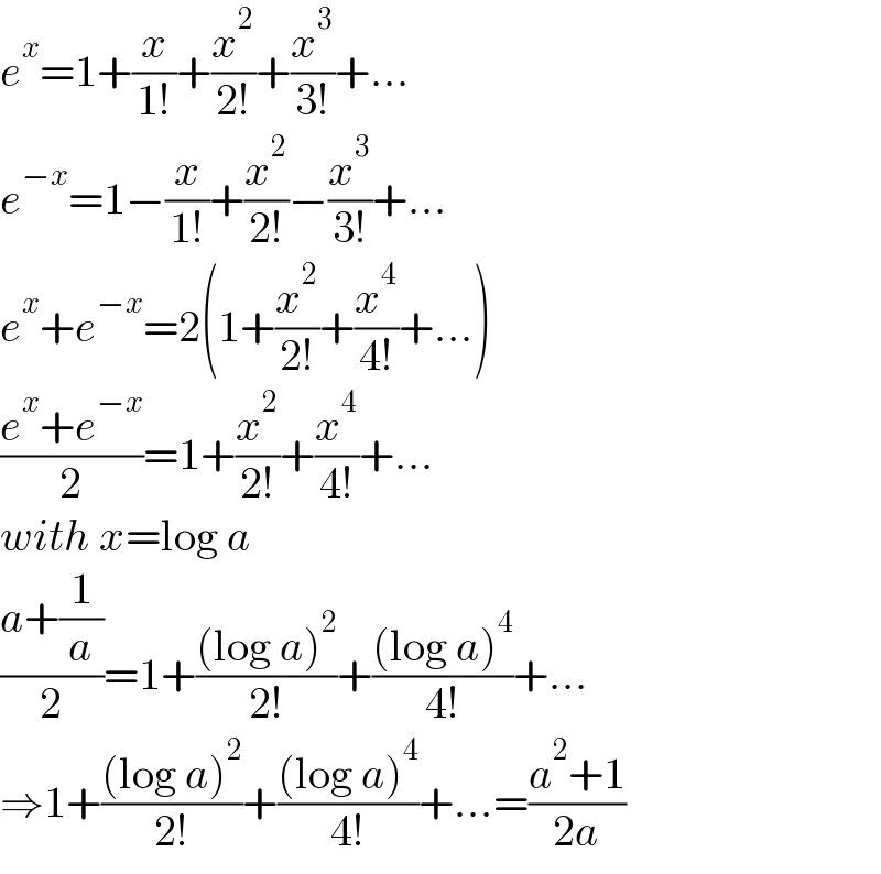 e^x =1+(x/(1!))+(x^2 /(2!))+(x^3 /(3!))+...  e^(−x) =1−(x/(1!))+(x^2 /(2!))−(x^3 /(3!))+...  e^x +e^(−x) =2(1+(x^2 /(2!))+(x^4 /(4!))+...)  ((e^x +e^(−x) )/2)=1+(x^2 /(2!))+(x^4 /(4!))+...  with x=log a  ((a+(1/a))/2)=1+(((log a)^2 )/(2!))+(((log a)^4 )/(4!))+...  ⇒1+(((log a)^2 )/(2!))+(((log a)^4 )/(4!))+...=((a^2 +1)/(2a))  