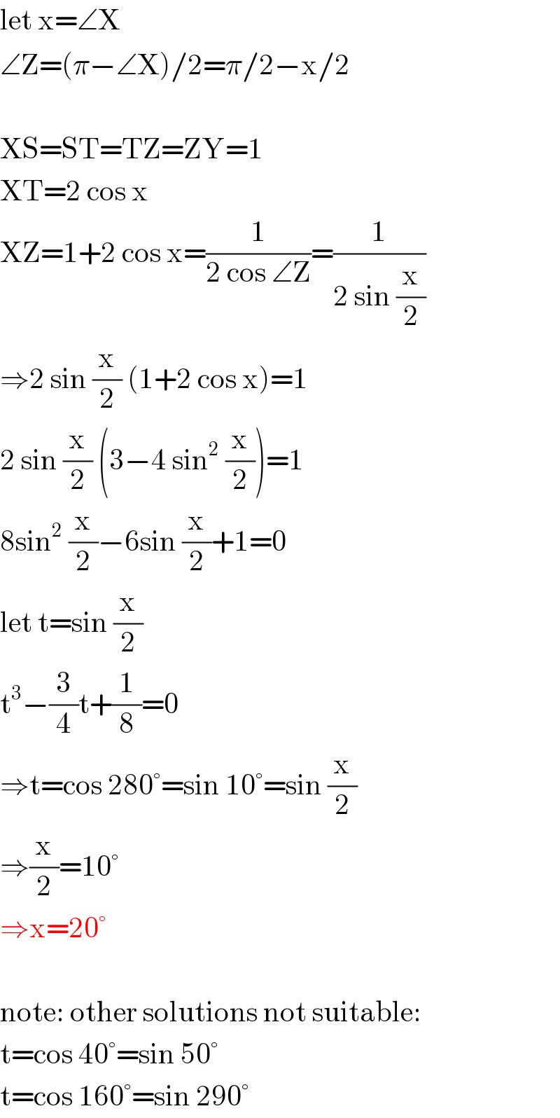 let x=∠X  ∠Z=(π−∠X)/2=π/2−x/2    XS=ST=TZ=ZY=1  XT=2 cos x  XZ=1+2 cos x=(1/(2 cos ∠Z))=(1/(2 sin (x/2)))  ⇒2 sin (x/2) (1+2 cos x)=1  2 sin (x/2) (3−4 sin^2  (x/2))=1  8sin^2  (x/2)−6sin (x/2)+1=0  let t=sin (x/2)  t^3 −(3/4)t+(1/8)=0  ⇒t=cos 280°=sin 10°=sin (x/2)  ⇒(x/2)=10°  ⇒x=20°    note: other solutions not suitable:  t=cos 40°=sin 50°  t=cos 160°=sin 290°  