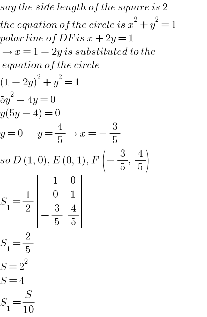 say the side length of the square is 2  the equation of the circle is x^2  + y^2  = 1  polar line of DF is x + 2y = 1   → x = 1 − 2y is substituted to the   equation of the circle  (1 − 2y)^2  + y^2  = 1  5y^2  − 4y = 0  y(5y − 4) = 0  y = 0       y = (4/5) → x = − (3/5)  so D (1, 0), E (0, 1), F  (− (3/5),  (4/5))  S_1  = (1/2)  determinant (((      1),( 0)),((      0),( 1)),((− (3/5)),(4/5)))  S_1  = (2/5)  S = 2^2   S = 4  S_1  = (S/(10))  