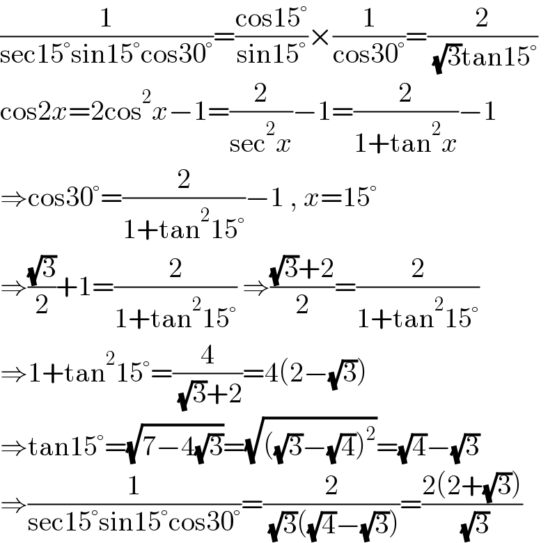 (1/(sec15°sin15°cos30°))=((cos15°)/(sin15°))×(1/(cos30°))=(2/( (√3)tan15°))  cos2x=2cos^2 x−1=(2/(sec^2 x))−1=(2/(1+tan^2 x))−1  ⇒cos30°=(2/(1+tan^2 15°))−1 , x=15°  ⇒((√3)/2)+1=(2/(1+tan^2 15°)) ⇒(((√3)+2)/2)=(2/(1+tan^2 15°))  ⇒1+tan^2 15°=(4/( (√3)+2))=4(2−(√3))   ⇒tan15°=(√(7−4(√3)))=(√(((√3)−(√4))^2 ))=(√4)−(√3)  ⇒(1/(sec15°sin15°cos30°))=(2/( (√3)((√4)−(√3))))=((2(2+(√3)))/( (√3)))  