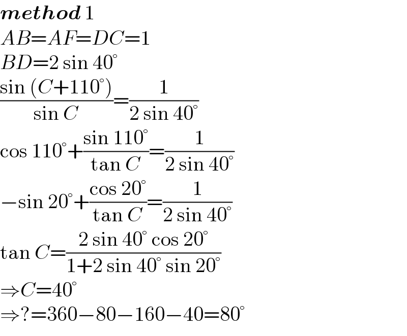 method 1  AB=AF=DC=1  BD=2 sin 40°  ((sin (C+110°))/(sin C))=(1/(2 sin 40°))  cos 110°+((sin 110°)/(tan C))=(1/(2 sin 40°))  −sin 20°+((cos 20°)/(tan C))=(1/(2 sin 40°))  tan C=((2 sin 40° cos 20°)/(1+2 sin 40° sin 20°))  ⇒C=40°  ⇒?=360−80−160−40=80°  