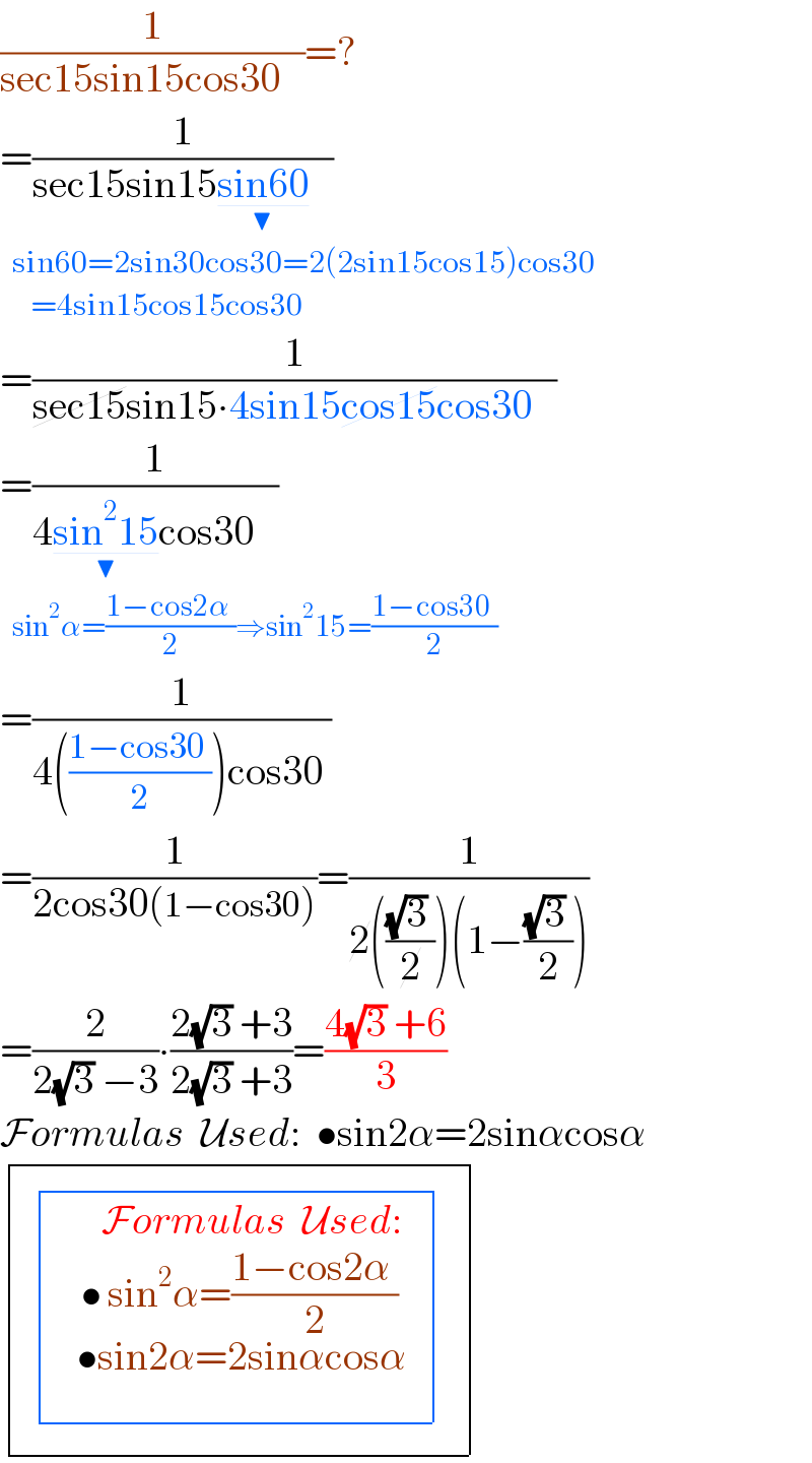 (1/(sec15sin15cos30   ))=?  =(1/(sec15sin15sin60_(▼)    ))    sin60=2sin30cos30=2(2sin15cos15)cos30       =4sin15cos15cos30   =(1/(sec15sin15∙4sin15cos15cos30   ))  =(1/(4sin^2 15_(▼) cos30   ))    sin^2 α=((1−cos2α )/2)⇒sin^2 15=((1−cos30 )/2)  =(1/(4(((1−cos30 )/2))cos30 ))  =(1/(2cos30(1−cos30)))=(1/(2((((√3) )/2))(1−(((√3) )/2))))  =(2/(2(√3) −3))∙((2(√3) +3)/(2(√3) +3))=((4(√3) +6)/3)  Formulas  Used:  •sin2α=2sinαcosα      determinant (((  determinant (((•sin^2 α=((1−cos2α )/2)_(  _(         •sin2α=2sinαcosα) ) ^(Formulas  Used:_  ) )))_  ^  )))  