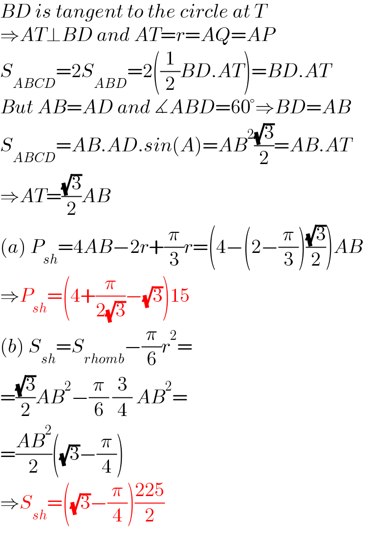 BD is tangent to the circle at T  ⇒AT⊥BD and AT=r=AQ=AP  S_(ABCD) =2S_(ABD) =2((1/2)BD.AT)=BD.AT  But AB=AD and ∡ABD=60°⇒BD=AB  S_(ABCD) =AB.AD.sin(A)=AB^2 ((√3)/2)=AB.AT  ⇒AT=((√3)/2)AB  (a) P_(sh) =4AB−2r+(π/3)r=(4−(2−(π/3))((√3)/2))AB  ⇒P_(sh) =(4+(π/(2(√3)))−(√3))15  (b) S_(sh) =S_(rhomb) −(π/6)r^2 =  =((√3)/2)AB^2 −(π/6) (3/4) AB^2 =  =((AB^2 )/2)((√3)−(π/4))  ⇒S_(sh) =((√3)−(π/4))((225)/2)  
