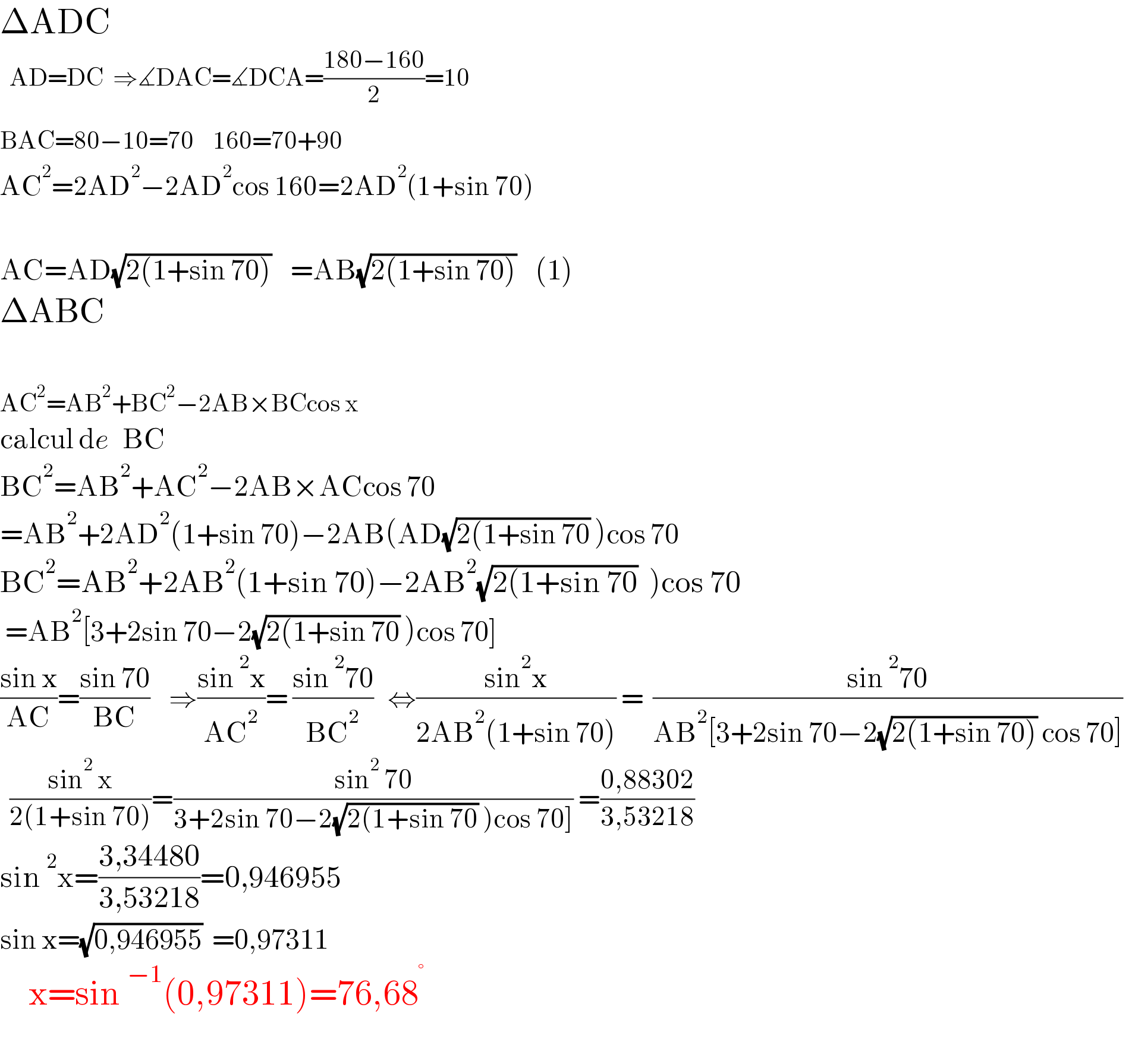 ΔADC      AD=DC  ⇒∡DAC=∡DCA=((180−160)/2)=10  BAC=80−10=70    160=70+90^   AC^2 =2AD^2 −2AD^2 cos 160=2AD^2 (1+sin 70)        AC=AD(√(2(1+sin 70)))    =AB(√(2(1+sin 70)))    (1)  ΔABC    AC^2 =AB^2 +BC^2 −2AB×BCcos x  calcul de   BC  BC^2 =AB^2 +AC^2 −2AB×ACcos 70  =AB^2 +2AD^2 (1+sin 70)−2AB(AD(√(2(1+sin 70)) )cos 70  BC^2 =AB^2 +2AB^2 (1+sin 70)−2AB^2 (√(2(1+sin 70))  )cos 70   =AB^2 [3+2sin 70−2(√(2(1+sin 70)) )cos 70]   ((sin x)/(AC))=((sin 70)/(BC))    ⇒((sin^2 x)/(AC^2 ))= ((sin^2 70)/(BC^2 ))   ⇔((sin^2 x)/(2AB^2 (1+sin 70))) =  ((sin^2 70)/(AB^2 [3+2sin 70−2(√(2(1+sin 70))) cos 70]))      ((sin^2  x)/(2(1+sin 70)))=((sin^2  70)/(3+2sin 70−2(√(2(1+sin 70)) )cos 70])) =((0,88302)/(3,53218))  sin^2 x=((3,34480)/(3,53218))=0,946955  sin x=(√(0,946955))  =0,97311      x=sin^(−1) (0,97311)=76,68^°     