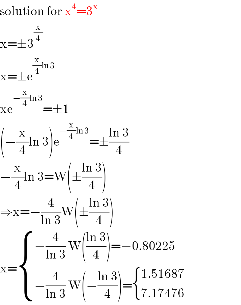 solution for x^4 =3^x   x=±3^(x/4)   x=±e^((x/4)ln 3)   xe^(−(x/4)ln 3) =±1  (−(x/4)ln 3)e^(−(x/4)ln 3) =±((ln 3)/4)  −(x/4)ln 3=W(±((ln 3)/4))  ⇒x=−(4/(ln 3))W(±((ln 3)/4))  x= { ((−(4/(ln 3)) W(((ln 3)/4))=−0.80225)),((−(4/(ln 3)) W(−((ln 3)/4))= { ((1.51687)),((7.17476)) :})) :}  