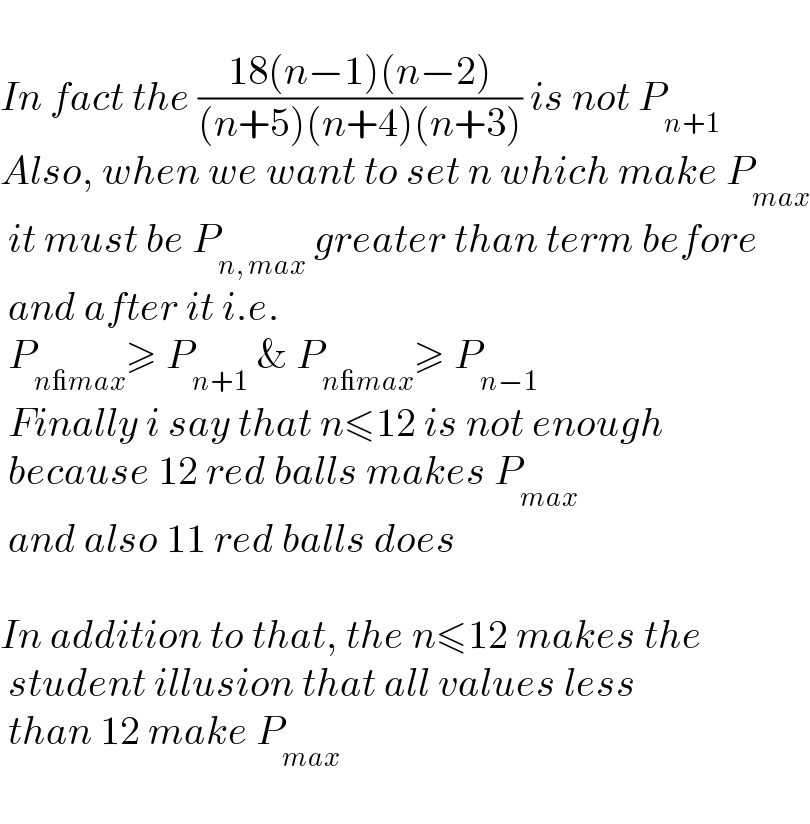   In fact the ((18(n−1)(n−2))/((n+5)(n+4)(n+3))) is not P_(n+1)   Also, when we want to set n which make P_(max)    it must be P_(n, max)  greater than term before   and after it i.e.    P_(n_max) ≥ P_(n+1)  & P_(n_max) ≥ P_(n−1)    Finally i say that n≤12 is not enough   because 12 red balls makes P_(max)    and also 11 red balls does    In addition to that, the n≤12 makes the   student illusion that all values less   than 12 make P_(max)      