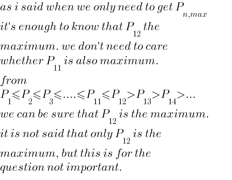as i said when we only need to get P_(n,max)   it′s enough to know that P_(12)  the  maximum. we don′t need to care  whether P_(11)  is also maximum.  from   P_1 ≤P_2 ≤P_3 ≤....≤P_(11) ≤P_(12) >P_(13) >P_(14) >...  we can be sure that P_(12)  is the maximum.  it is not said that only P_(12)  is the  maximum, but this is for the  question not important.  