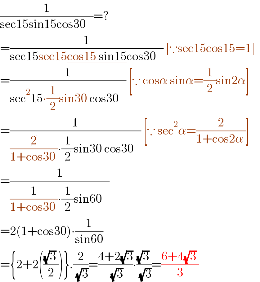 (1/(sec15sin15cos30   ))=?  =(1/(sec15sec15cos15 sin15cos30   )) [∵sec15cos15=1]    =(1/(sec^2 15∙(1/2)sin30 cos30   )) [∵ cosα sinα=(1/2)sin2α]   =(1/((2/(1+cos30 ))∙(1/2)sin30 cos30   )) [∵ sec^2 α=(2/(1+cos2α ))]   =(1/((1/(1+cos30 ))∙(1/2)sin60   ))  =2(1+cos30)∙(1/(sin60))   ={2+2((((√3) )/2))}.(2/( (√3)))=((4+2(√3))/( (√3)))∙(((√3) )/( (√3)))=((6+4(√3) )/3)  