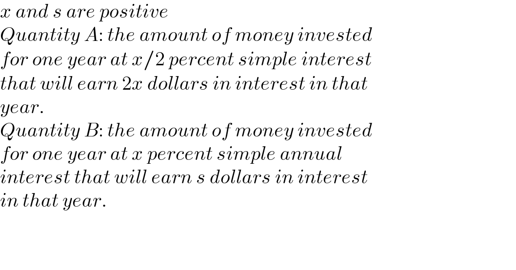 x and s are positive  Quantity A: the amount of money invested  for one year at x/2 percent simple interest  that will earn 2x dollars in interest in that  year.  Quantity B: the amount of money invested  for one year at x percent simple annual  interest that will earn s dollars in interest  in that year.      
