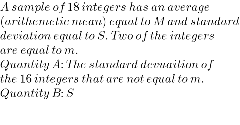 A sample of 18 integers has an average   (arithemetic mean) equal to M and standard  deviation equal to S. Two of the integers  are equal to m.  Quantity A: The standard devuaition of  the 16 integers that are not equal to m.  Quantity B: S  