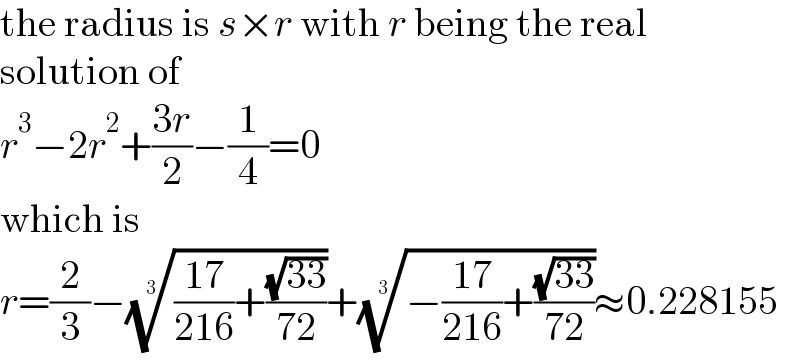 the radius is s×r with r being the real  solution of  r^3 −2r^2 +((3r)/2)−(1/4)=0  which is  r=(2/3)−((((17)/(216))+((√(33))/(72))))^(1/3) +((−((17)/(216))+((√(33))/(72))))^(1/3) ≈0.228155  