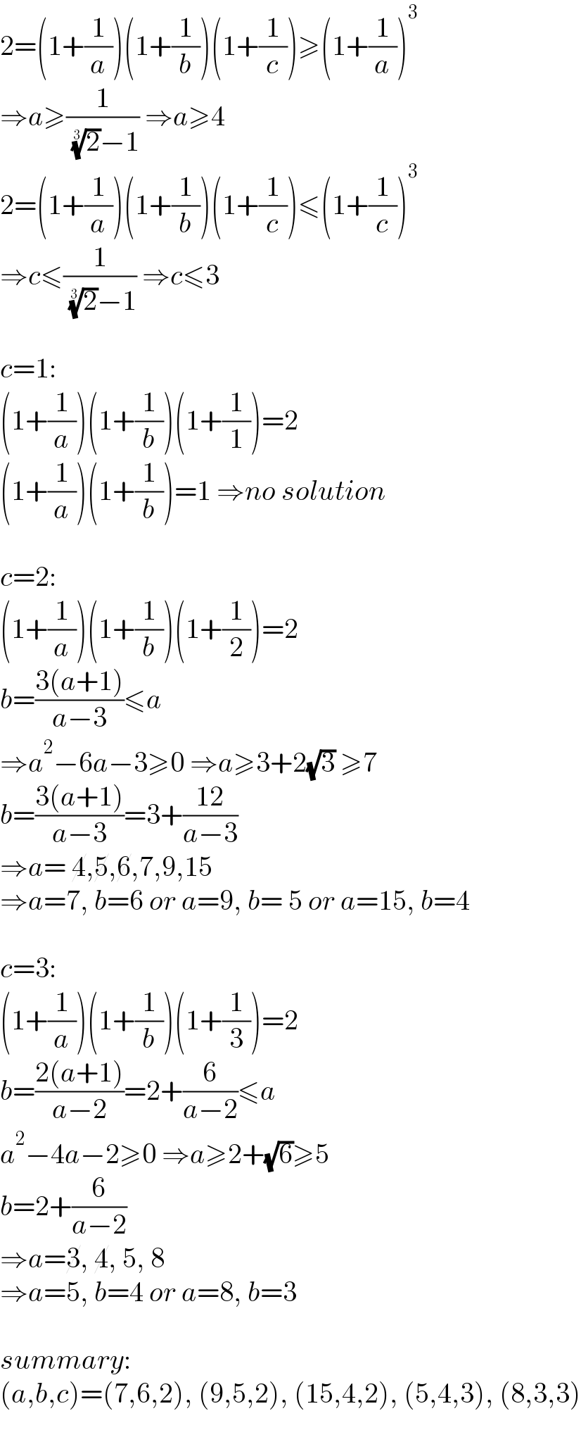 2=(1+(1/a))(1+(1/b))(1+(1/c))≥(1+(1/a))^3   ⇒a≥(1/( (2)^(1/3) −1)) ⇒a≥4  2=(1+(1/a))(1+(1/b))(1+(1/c))≤(1+(1/c))^3   ⇒c≤(1/( (2)^(1/3) −1)) ⇒c≤3    c=1:  (1+(1/a))(1+(1/b))(1+(1/1))=2  (1+(1/a))(1+(1/b))=1 ⇒no solution    c=2:  (1+(1/a))(1+(1/b))(1+(1/2))=2  b=((3(a+1))/(a−3))≤a   ⇒a^2 −6a−3≥0 ⇒a≥3+2(√3) ≥7  b=((3(a+1))/(a−3))=3+((12)/(a−3))  ⇒a= 4,5,6,7,9,15  ⇒a=7, b=6 or a=9, b= 5 or a=15, b=4    c=3:  (1+(1/a))(1+(1/b))(1+(1/3))=2  b=((2(a+1))/(a−2))=2+(6/(a−2))≤a  a^2 −4a−2≥0 ⇒a≥2+(√6)≥5  b=2+(6/(a−2))  ⇒a=3, 4, 5, 8  ⇒a=5, b=4 or a=8, b=3    summary:  (a,b,c)=(7,6,2), (9,5,2), (15,4,2), (5,4,3), (8,3,3)  