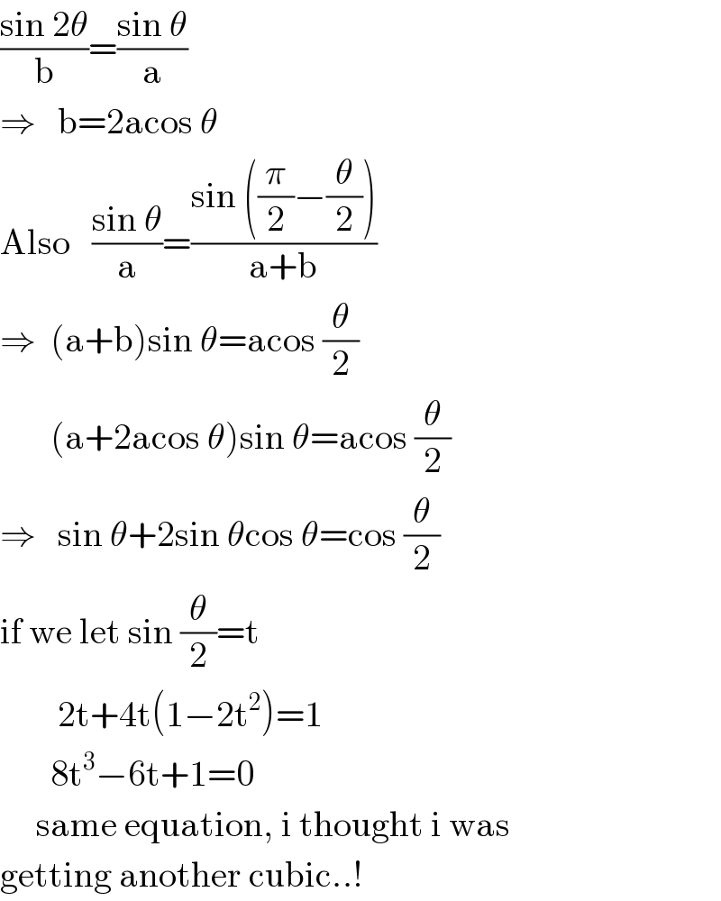 ((sin 2θ)/b)=((sin θ)/a)  ⇒   b=2acos θ  Also   ((sin θ)/a)=((sin ((π/2)−(θ/2)))/(a+b))  ⇒  (a+b)sin θ=acos (θ/2)         (a+2acos θ)sin θ=acos (θ/2)  ⇒   sin θ+2sin θcos θ=cos (θ/2)  if we let sin (θ/2)=t               2t+4t(1−2t^2 )=1         8t^3 −6t+1=0       same equation, i thought i was  getting another cubic..!  