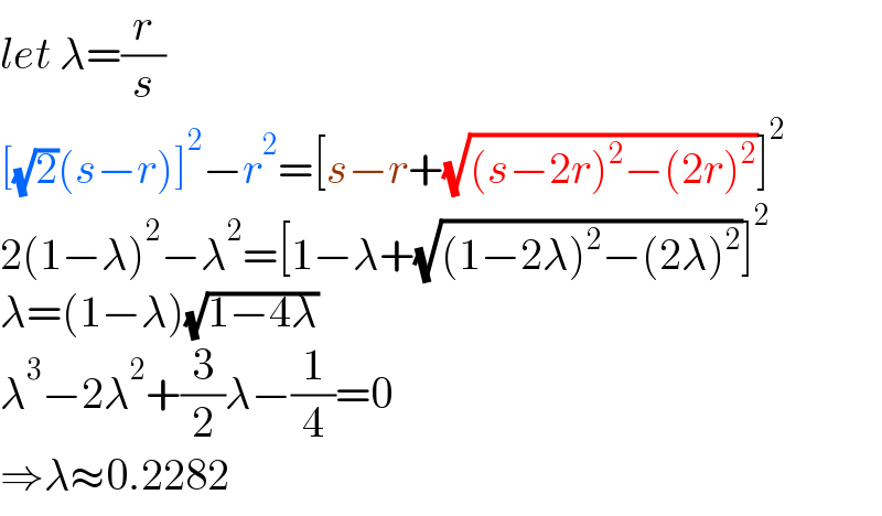 let λ=(r/s)  [(√2)(s−r)]^2 −r^2 =[s−r+(√((s−2r)^2 −(2r)^2 ))]^2   2(1−λ)^2 −λ^2 =[1−λ+(√((1−2λ)^2 −(2λ)^2 ))]^2   λ=(1−λ)(√(1−4λ))  λ^3 −2λ^2 +(3/2)λ−(1/4)=0  ⇒λ≈0.2282  