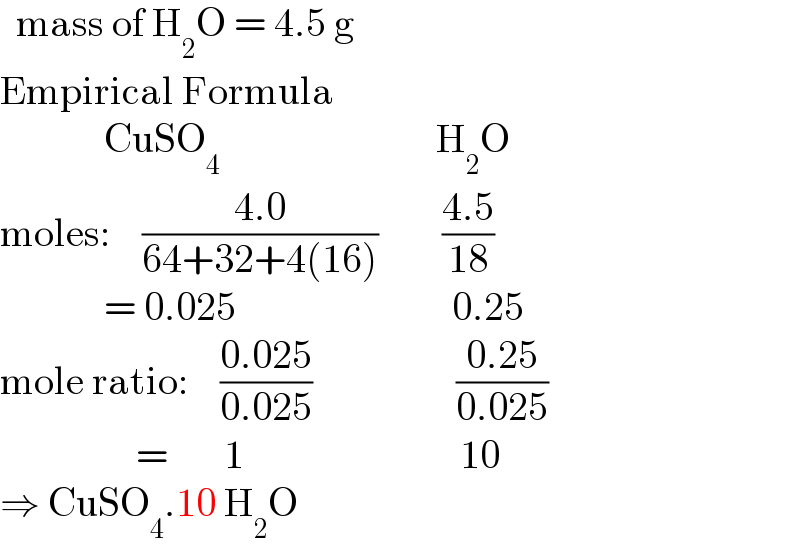   mass of H_2 O = 4.5 g  Empirical Formula               CuSO_4                            H_2 O  moles:    ((4.0)/(64+32+4(16)))        ((4.5)/(18))               = 0.025                           0.25  mole ratio:    ((0.025)/(0.025))                  ((0.25)/(0.025))                   =       1                           10  ⇒ CuSO_4 .10 H_2 O  