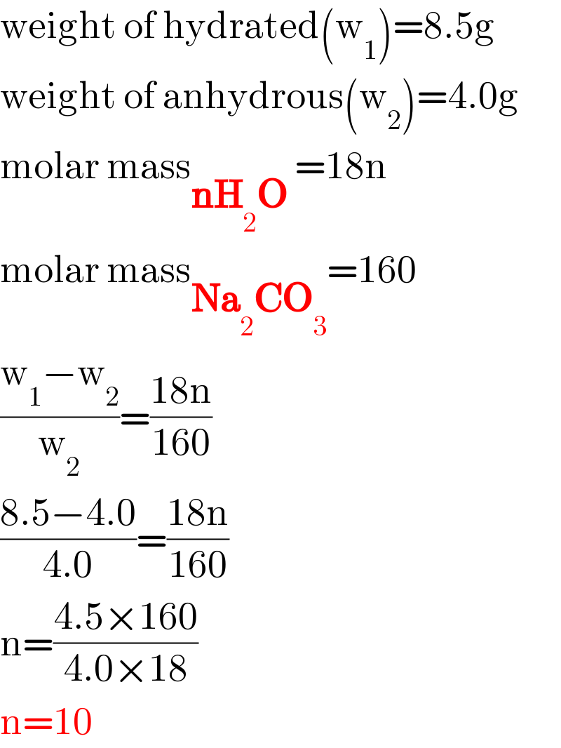 weight of hydrated(w_1 )=8.5g  weight of anhydrous(w_2 )=4.0g  molar mass_(nH_2 O ) =18n  molar mass_(Na_2 CO_3 ) =160  ((w_1 −w_2 )/w_2 )=((18n)/(160))  ((8.5−4.0)/(4.0))=((18n)/(160))  n=((4.5×160)/(4.0×18))  n=10  