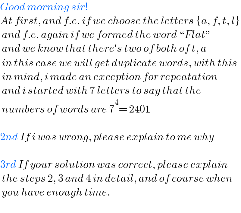 Good morning sir!  At first, and f.e. if we choose the letters {a, f, t, l}   and f.e. again if we formed the word “Flat”   and we know that there′s two of both of t, a   in this case we will get duplicate words, with this   in mind, i made an exception for repeatation   and i started with 7 letters to say that the   numbers of words are 7^4 = 2401    2nd If i was wrong, please explain to me why    3rd If your solution was correct, please explain   the steps 2, 3 and 4 in detail, and of course when   you have enough time.    