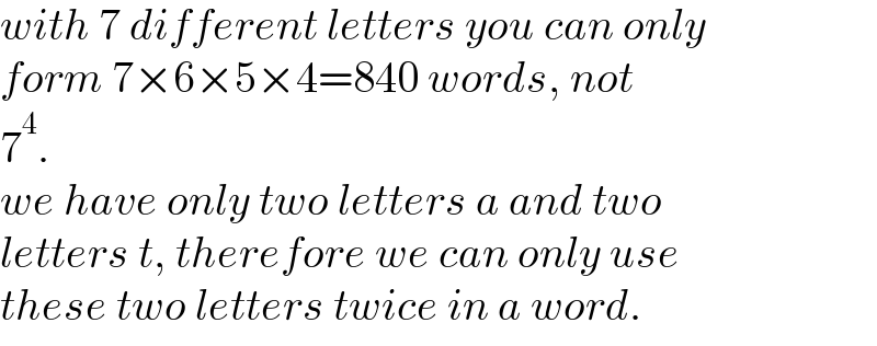 with 7 different letters you can only  form 7×6×5×4=840 words, not  7^4 .  we have only two letters a and two   letters t, therefore we can only use  these two letters twice in a word.  