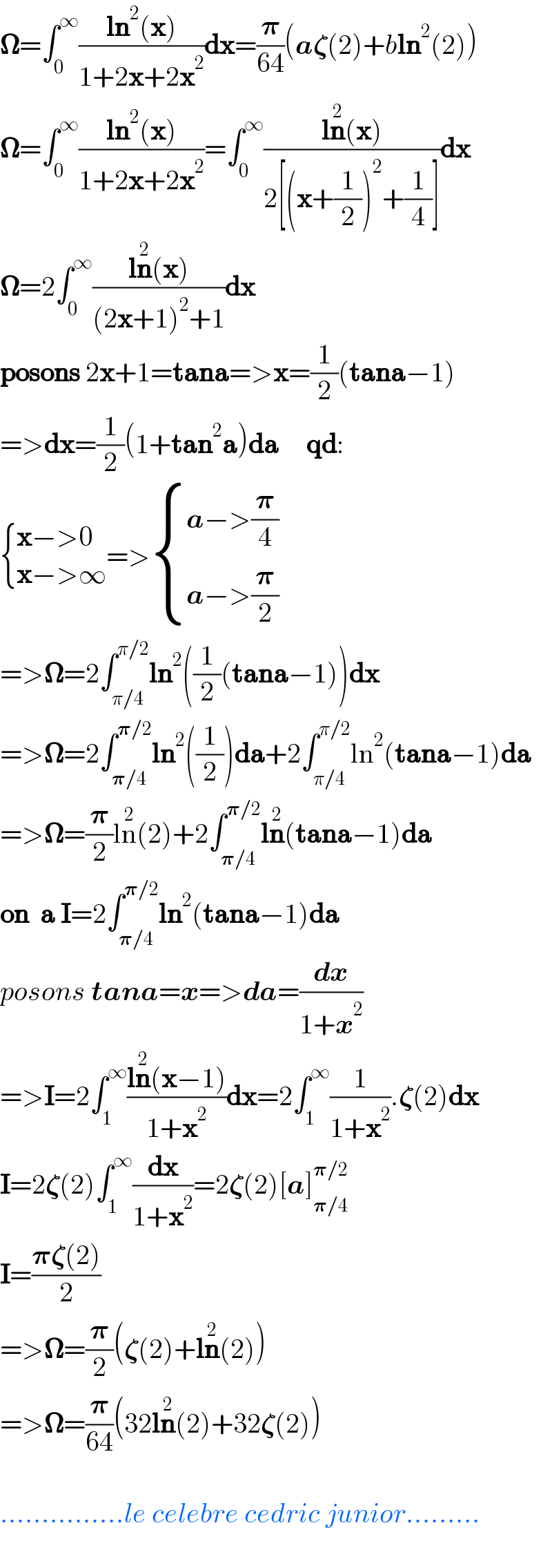 𝛀=∫_0 ^∞ ((ln^2 (x))/(1+2x+2x^2 ))dx=(𝛑/(64))(a𝛇(2)+bln^2 (2))  𝛀=∫_0 ^∞ ((ln^2 (x))/(1+2x+2x^2 ))=∫_0 ^∞ ((ln^2 (x))/(2[(x+(1/2))^2 +(1/4)]))dx  𝛀=2∫_0 ^∞ ((ln^2 (x))/((2x+1)^2 +1))dx  posons 2x+1=tana=>x=(1/2)(tana−1)  =>dx=(1/2)(1+tan^2 a)da     qd:   { ((x−>0)),((x−>∞)) :}=> { ((a−>(𝛑/4))),((a−>(𝛑/2))) :}  =>𝛀=2∫_(π/4) ^(π/2) ln^2 ((1/2)(tana−1))dx  =>𝛀=2∫_(𝛑/4) ^(𝛑/2) ln^2 ((1/2))da+2∫_(π/4) ^(π/2) ln^2 (tana−1)da  =>𝛀=(𝛑/2)ln^2 (2)+2∫_(𝛑/4) ^(𝛑/2) ln^2 (tana−1)da  on  a I=2∫_(𝛑/4) ^(𝛑/2) ln^2 (tana−1)da  posons tana=x=>da=(dx/(1+x^2 ))  =>I=2∫_1 ^∞ ((ln^2 (x−1))/(1+x^2 ))dx=2∫_1 ^∞ (1/(1+x^2 )).𝛇(2)dx  I=2𝛇(2)∫_1 ^∞ (dx/(1+x^2 ))=2𝛇(2)[a]_(𝛑/4) ^(𝛑/2)   I=((𝛑𝛇(2))/2)  =>𝛀=(𝛑/2)(𝛇(2)+ln^2 (2))  =>𝛀=(𝛑/(64))(32ln^2 (2)+32𝛇(2))    ...............le celebre cedric junior.........    