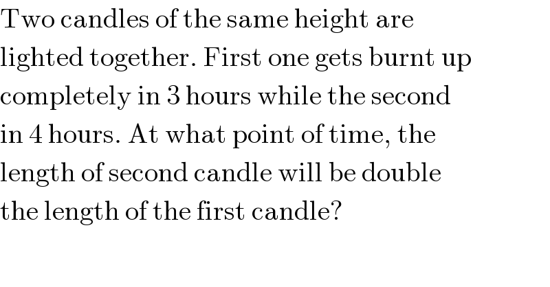 Two candles of the same height are  lighted together. First one gets burnt up  completely in 3 hours while the second  in 4 hours. At what point of time, the  length of second candle will be double  the length of the first candle?  