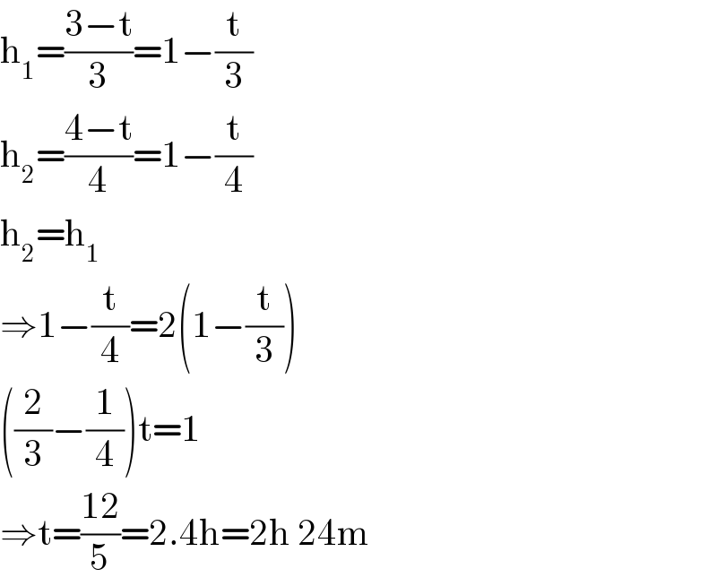 h_1 =((3−t)/3)=1−(t/3)  h_2 =((4−t)/4)=1−(t/4)  h_2 =h_1   ⇒1−(t/4)=2(1−(t/3))  ((2/3)−(1/4))t=1  ⇒t=((12)/5)=2.4h=2h 24m  