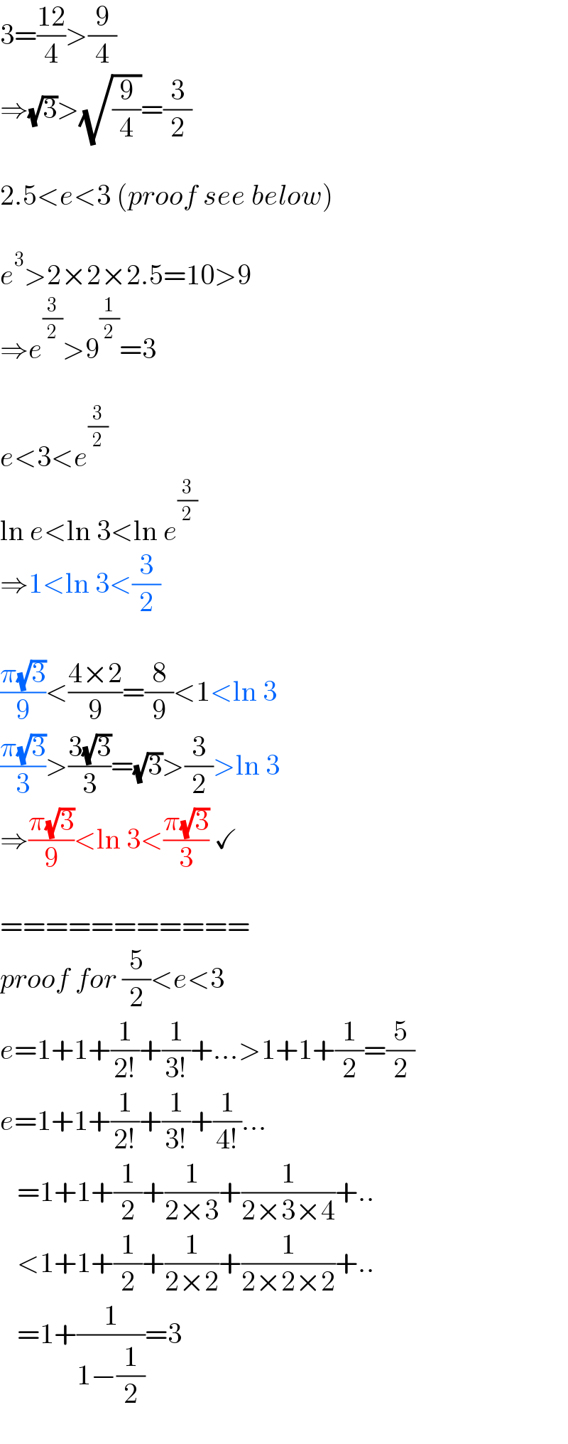 3=((12)/4)>(9/4)  ⇒(√3)>(√(9/4))=(3/2)    2.5<e<3 (proof see below)    e^3 >2×2×2.5=10>9  ⇒e^(3/2) >9^(1/2) =3    e<3<e^(3/2)   ln e<ln 3<ln e^(3/2)   ⇒1<ln 3<(3/2)    ((π(√3))/9)<((4×2)/9)=(8/9)<1<ln 3  ((π(√3))/3)>((3(√3))/3)=(√3)>(3/2)>ln 3  ⇒((π(√3))/9)<ln 3<((π(√3))/3) ✓    ===========  proof for (5/2)<e<3  e=1+1+(1/(2!))+(1/(3!))+...>1+1+(1/2)=(5/2)  e=1+1+(1/(2!))+(1/(3!))+(1/(4!))...     =1+1+(1/2)+(1/(2×3))+(1/(2×3×4))+..     <1+1+(1/2)+(1/(2×2))+(1/(2×2×2))+..     =1+(1/(1−(1/2)))=3  