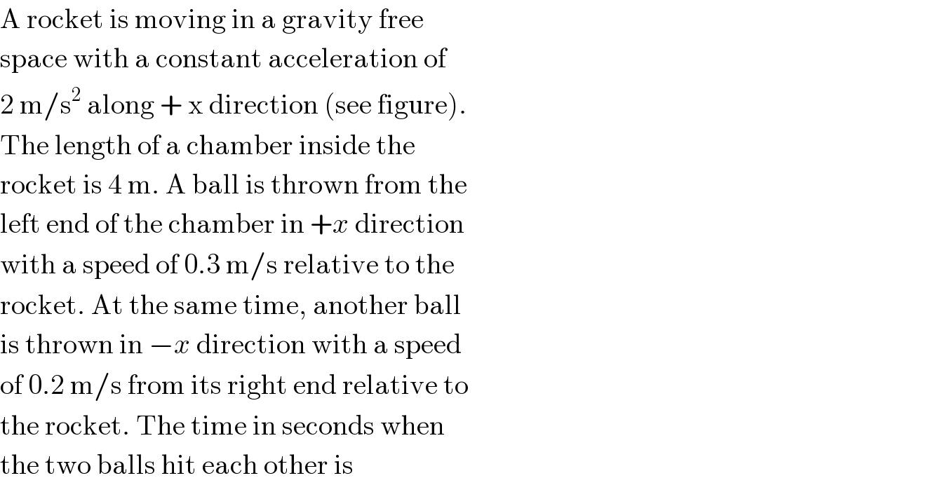 A rocket is moving in a gravity free  space with a constant acceleration of  2 m/s^2  along + x direction (see figure).  The length of a chamber inside the  rocket is 4 m. A ball is thrown from the  left end of the chamber in +x direction  with a speed of 0.3 m/s relative to the  rocket. At the same time, another ball  is thrown in −x direction with a speed  of 0.2 m/s from its right end relative to  the rocket. The time in seconds when  the two balls hit each other is  