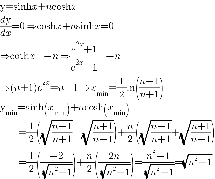 y=sinhx+ncoshx  (dy/dx)=0 ⇒coshx+nsinhx=0  ⇒cothx=−n ⇒((e^(2x) +1)/(e^(2x) −1))=−n  ⇒(n+1)e^(2x) =n−1 ⇒x_(min) =(1/2)ln(((n−1)/(n+1)))  y_(min) =sinh(x_(min) )+ncosh(x_(min) )           =(1/2)((√((n−1)/(n+1)))−(√((n+1)/(n−1))))+(n/2)((√((n−1)/(n+1)))+(√((n+1)/(n−1))))           =(1/2)(((−2)/( (√(n^2 −1)))))+(n/2)(((2n)/( (√(n^2 −1)))))=((n^2 −1)/( (√(n^2 −1))))=(√(n^2 −1))  