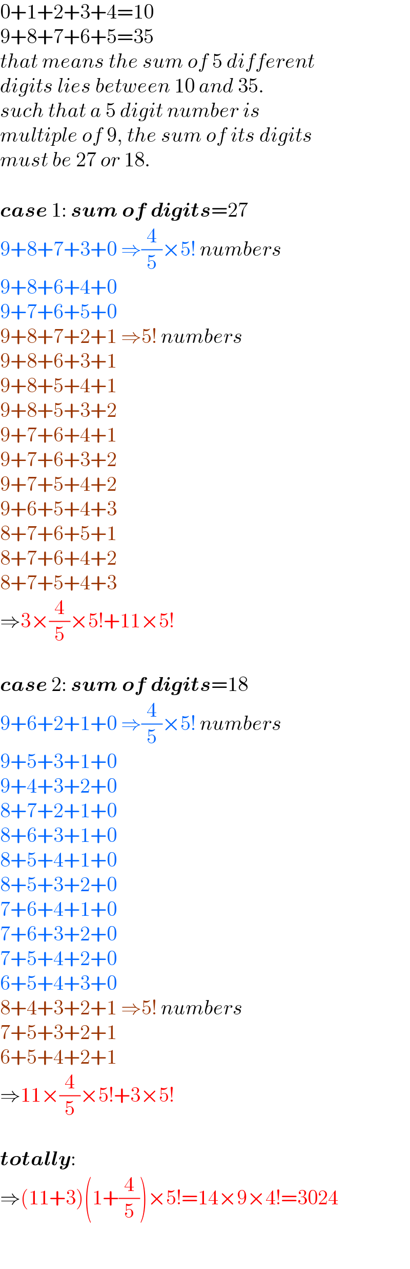 0+1+2+3+4=10  9+8+7+6+5=35  that means the sum of 5 different  digits lies between 10 and 35.   such that a 5 digit number is   multiple of 9, the sum of its digits   must be 27 or 18.    case 1: sum of digits=27  9+8+7+3+0 ⇒(4/5)×5! numbers  9+8+6+4+0  9+7+6+5+0  9+8+7+2+1 ⇒5! numbers  9+8+6+3+1  9+8+5+4+1  9+8+5+3+2  9+7+6+4+1  9+7+6+3+2  9+7+5+4+2  9+6+5+4+3  8+7+6+5+1  8+7+6+4+2  8+7+5+4+3   ⇒3×(4/5)×5!+11×5!    case 2: sum of digits=18  9+6+2+1+0 ⇒(4/5)×5! numbers  9+5+3+1+0  9+4+3+2+0  8+7+2+1+0  8+6+3+1+0  8+5+4+1+0  8+5+3+2+0  7+6+4+1+0  7+6+3+2+0  7+5+4+2+0  6+5+4+3+0  8+4+3+2+1 ⇒5! numbers  7+5+3+2+1  6+5+4+2+1  ⇒11×(4/5)×5!+3×5!    totally:  ⇒(11+3)(1+(4/5))×5!=14×9×4!=3024  