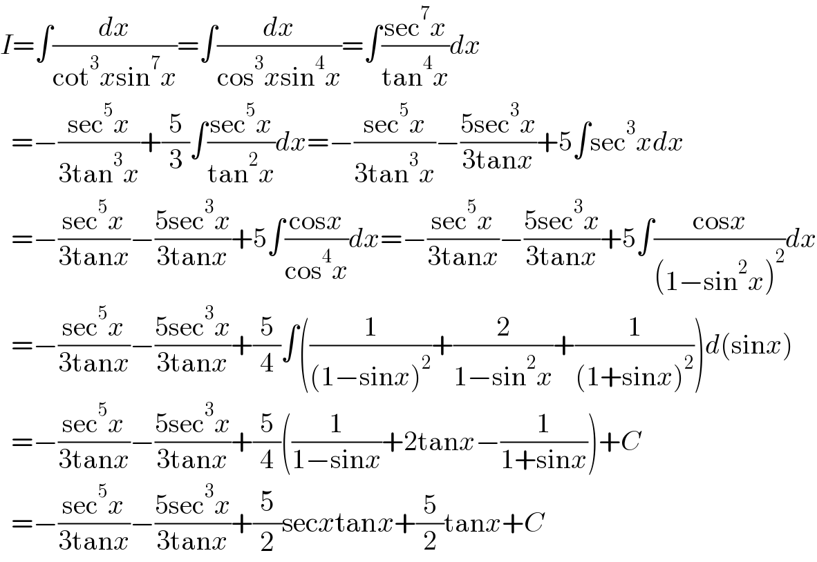 I=∫(dx/(cot^3 xsin^7 x))=∫(dx/(cos^3 xsin^4 x))=∫((sec^7 x)/(tan^4 x))dx    =−((sec^5 x)/(3tan^3 x))+(5/3)∫((sec^5 x)/(tan^2 x))dx=−((sec^5 x)/(3tan^3 x))−((5sec^3 x)/(3tanx))+5∫sec^3 xdx    =−((sec^5 x)/(3tanx))−((5sec^3 x)/(3tanx))+5∫((cosx)/(cos^4 x))dx=−((sec^5 x)/(3tanx))−((5sec^3 x)/(3tanx))+5∫((cosx)/((1−sin^2 x)^2 ))dx    =−((sec^5 x)/(3tanx))−((5sec^3 x)/(3tanx))+(5/4)∫((1/((1−sinx)^2 ))+(2/(1−sin^2 x))+(1/((1+sinx)^2 )))d(sinx)    =−((sec^5 x)/(3tanx))−((5sec^3 x)/(3tanx))+(5/4)((1/(1−sinx))+2tanx−(1/(1+sinx)))+C    =−((sec^5 x)/(3tanx))−((5sec^3 x)/(3tanx))+(5/2)secxtanx+(5/2)tanx+C  