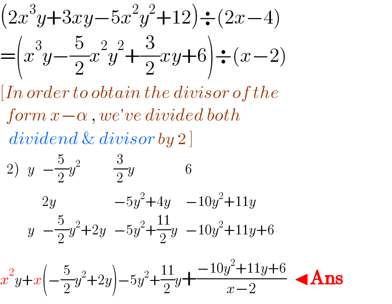 (2x^3 y+3xy−5x^2 y^2 +12)÷(2x−4)  =(x^3 y−(5/2)x^2 y^2 +(3/2)xy+6)÷(x−2)  [In order to obtain the divisor of the    form x−α , we′ve divided both     dividend & divisor by 2 ]   determinant (((2)),y,(−(5/2)y^2 ),((3/2)y),6),( , ,(2y),(−5y^2 +4y),(−10y^2 +11y)),( ,y,(−(5/2)y^2 +2y),(−5y^2 +((11)/2)y),(−10y^2 +11y+6)))   x^2 y+x(−(5/2)y^2 +2y)−5y^2 +((11)/2)y+((−10y^2 +11y+6)/(x−2))  ◂Ans  