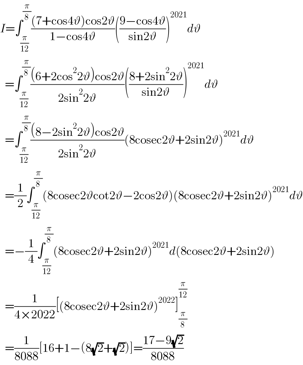 I=∫_(π/(12)) ^(π/8) (((7+cos4ϑ)cos2ϑ)/(1−cos4ϑ))(((9−cos4ϑ)/(sin2ϑ)))^(2021) dϑ    =∫_(π/(12)) ^(π/8) (((6+2cos^2 2ϑ)cos2ϑ)/(2sin^2 2ϑ))(((8+2sin^2 2ϑ)/(sin2ϑ)))^(2021) dϑ    =∫_(π/(12)) ^(π/8) (((8−2sin^2 2ϑ)cos2ϑ)/(2sin^2 2ϑ))(8cosec2ϑ+2sin2ϑ)^(2021) dϑ    =(1/2)∫_(π/(12)) ^(π/8) (8cosec2ϑcot2ϑ−2cos2ϑ)(8cosec2ϑ+2sin2ϑ)^(2021) dϑ    =−(1/4)∫_(π/(12)) ^(π/8) (8cosec2ϑ+2sin2ϑ)^(2021) d(8cosec2ϑ+2sin2ϑ)    =(1/(4×2022))[(8cosec2ϑ+2sin2ϑ)^(2022) ]_(π/8) ^(π/(12))     =(1/(8088))[16+1−(8(√2)+(√2))]=((17−9(√2))/(8088))  