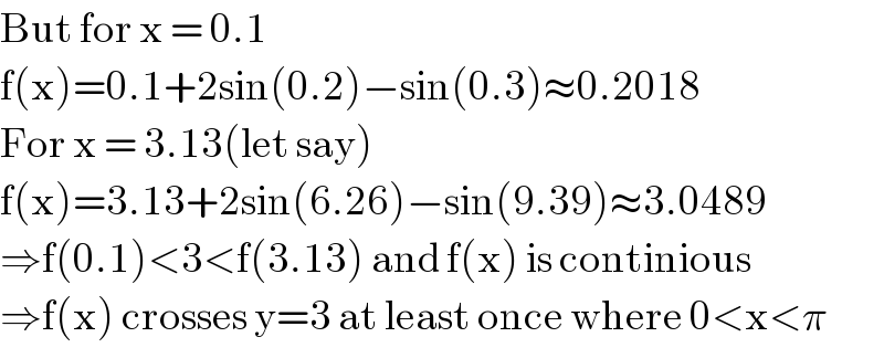 But for x = 0.1  f(x)=0.1+2sin(0.2)−sin(0.3)≈0.2018  For x = 3.13(let say)  f(x)=3.13+2sin(6.26)−sin(9.39)≈3.0489  ⇒f(0.1)<3<f(3.13) and f(x) is continious  ⇒f(x) crosses y=3 at least once where 0<x<π  