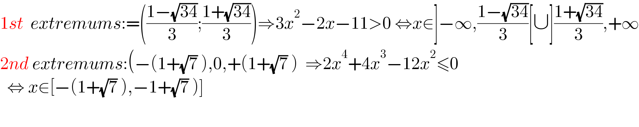 1st  extremums:=(((1−(√(34)))/3);((1+(√(34)))/3))⇒3x^2 −2x−11>0 ⇔x∈]−∞,((1−(√(34)))/3)[∪]((1+(√(34)))/3),+∞  2nd extremums:(−(1+(√7) ),0,+(1+(√7) )  ⇒2x^4 +4x^3 −12x^2 ≤0    ⇔ x∈[−(1+(√7) ),−1+(√7) )]                                