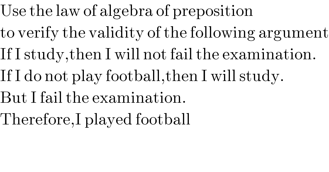 Use the law of algebra of preposition  to verify the validity of the following argument  If I study,then I will not fail the examination.  If I do not play football,then I will study.  But I fail the examination.  Therefore,I played football  