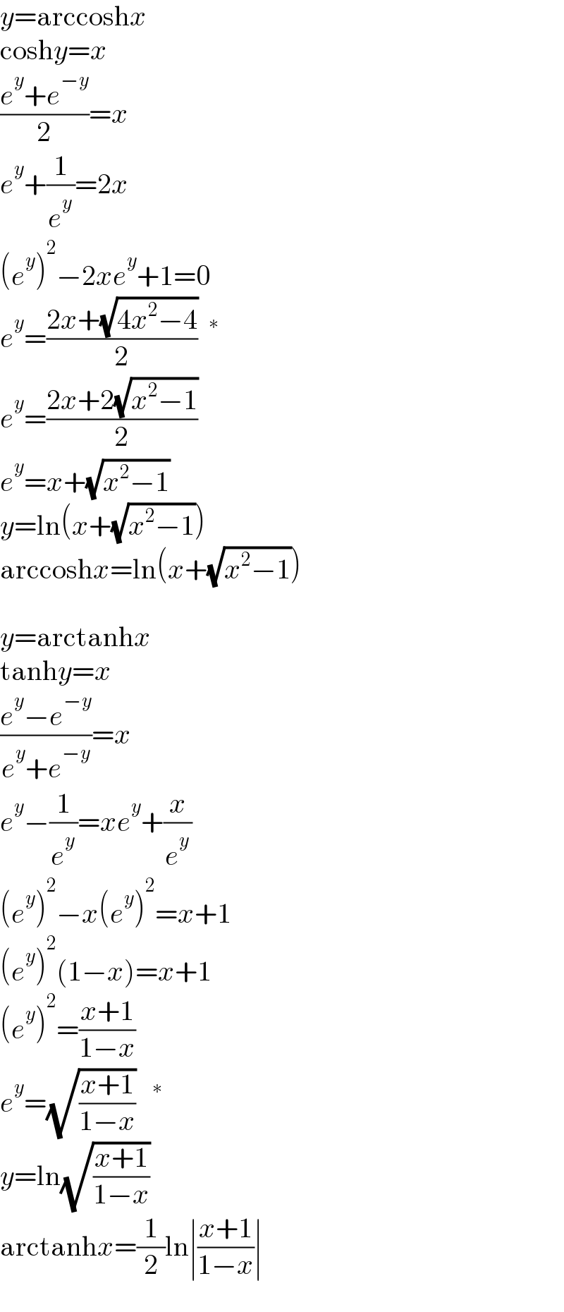 y=arccoshx  coshy=x  ((e^y +e^(−y) )/2)=x  e^y +(1/e^y )=2x  (e^y )^2 −2xe^y +1=0  e^y =((2x+(√(4x^2 −4)))/2) ^∗   e^y =((2x+2(√(x^2 −1)))/2)  e^y =x+(√(x^2 −1))  y=ln(x+(√(x^2 −1)))  arccoshx=ln(x+(√(x^2 −1)))     y=arctanhx  tanhy=x  ((e^y −e^(−y) )/(e^y +e^(−y) ))=x  e^y −(1/e^y )=xe^y +(x/e^y )  (e^y )^2 −x(e^y )^2 =x+1  (e^y )^2 (1−x)=x+1  (e^y )^2 =((x+1)/(1−x))  e^y =(√((x+1)/(1−x)))  ^∗   y=ln(√((x+1)/(1−x)))  arctanhx=(1/2)ln∣((x+1)/(1−x))∣  