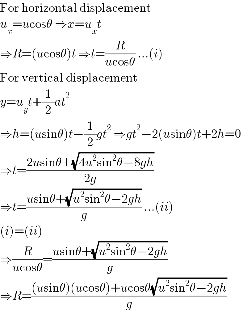For horizontal displacement  u_x =ucosθ ⇒x=u_x t  ⇒R=(ucosθ)t ⇒t=(R/(ucosθ)) ...(i)  For vertical displacement  y=u_y t+(1/2)at^2   ⇒h=(usinθ)t−(1/2)gt^2  ⇒gt^2 −2(usinθ)t+2h=0  ⇒t=((2usinθ±(√(4u^2 sin^2 θ−8gh)))/(2g))  ⇒t=((usinθ+(√(u^2 sin^2 θ−2gh)))/g) ...(ii)  (i)=(ii)  ⇒(R/(ucosθ))=((usinθ+(√(u^2 sin^2 θ−2gh)))/g)  ⇒R=(((usinθ)(ucosθ)+ucosθ(√(u^2 sin^2 θ−2gh)))/g)  