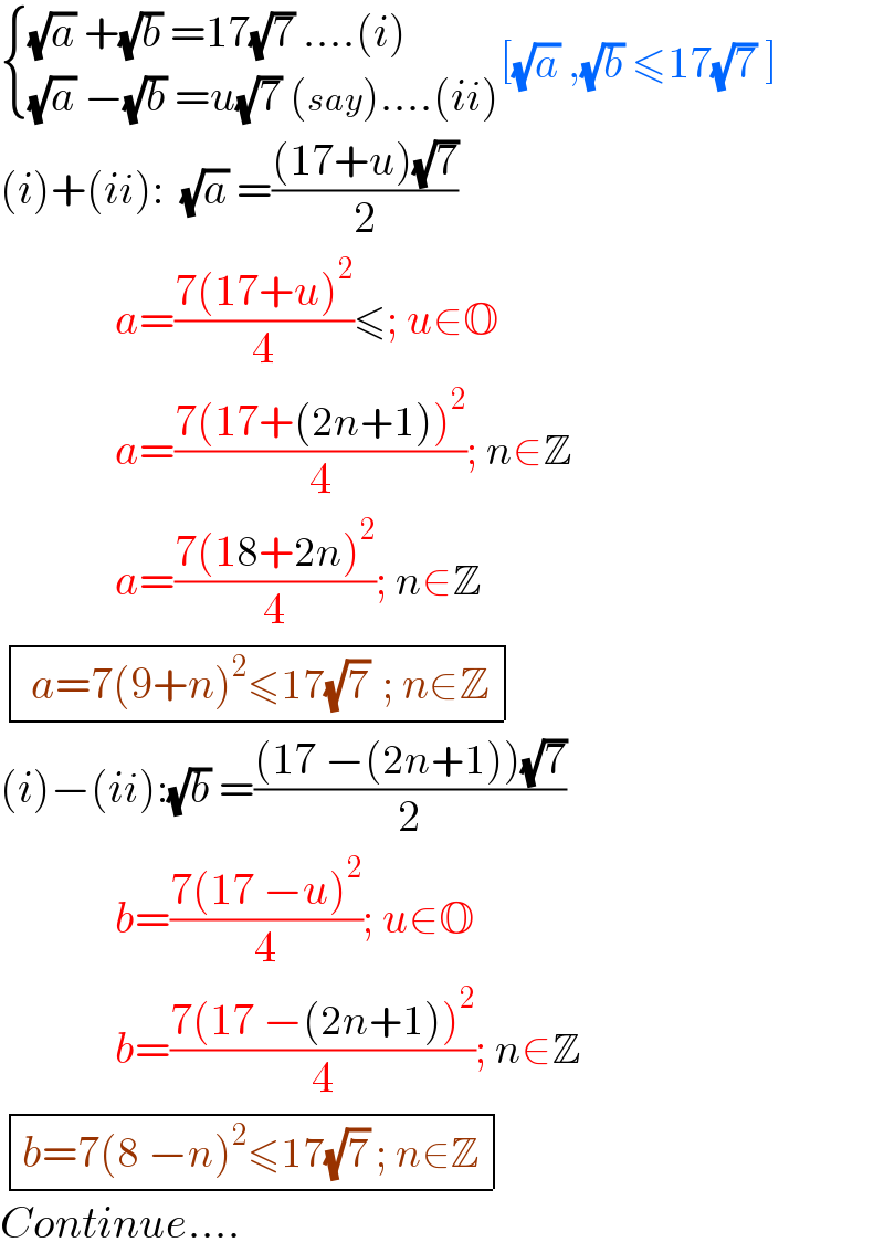 { (((√a) +(√b) =17(√7) ....(i))),(((√a) −(√b) =u(√7) (say)....(ii))) :}[(√a) ,(√b) ≤17(√7) ]  (i)+(ii):  (√a) =(((17+u)(√7))/2)               a=((7(17+u)^2 )/4)≤; u∈O               a=((7(17+(2n+1))^2 )/4); n∈Z               a=((7(18+2n)^2 )/4); n∈Z   determinant ((( a=7(9+n)^2 ≤17(√7)  ; n∈Z)))  (i)−(ii):(√b) =(((17 −(2n+1))(√7))/2)               b=((7(17 −u)^2 )/4); u∈O               b=((7(17 −(2n+1))^2 )/4); n∈Z   determinant (((b=7(8 −n)^2 ≤17(√7) ; n∈Z)))   Continue....  