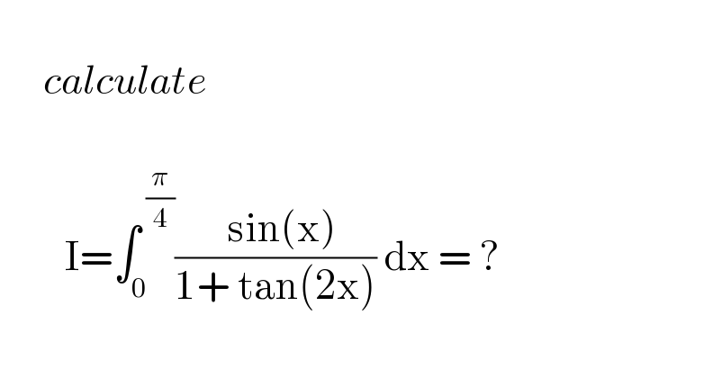         calculate             I=∫_0 ^( (π/4)) ((  sin(x))/(1+ tan(2x))) dx = ?     